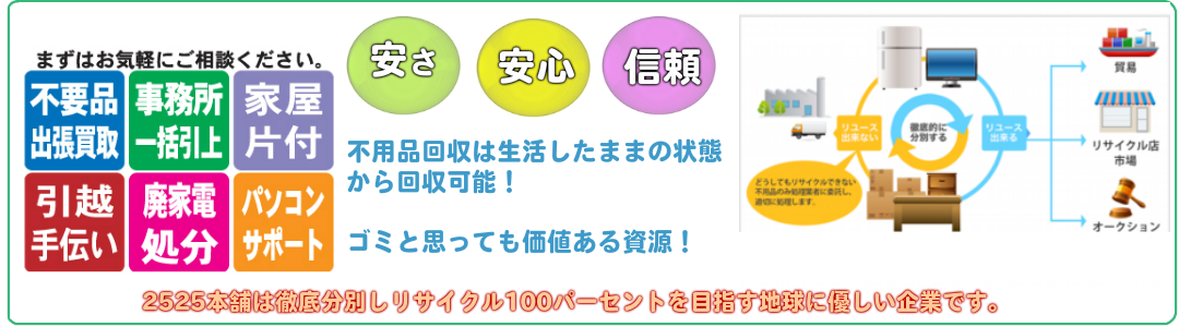 不用品回収出張買取　事務所一括引上げ家具片付け引越し手伝い廃家電処分パソコンサポート安さ安心信頼不用品回収は生活したままの状態から回収可能ゴミと思っても価値ある資源！便利屋だからできる連携した作業、引越し　不用品回収　買取　ハウスクリーニング　引越し後の家具の組み立て　空き家の解体　リフォーム　除雪　一度頼んだら安心して長いお付き合いができます。不用品回収は安心して任せられる業者選びが必要です。徹底分別しリサイクル100パーセントを目指します。